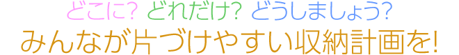 どこに？ どれだけ？ どうしましょう？　みんなが片づけやすい収納計画を！