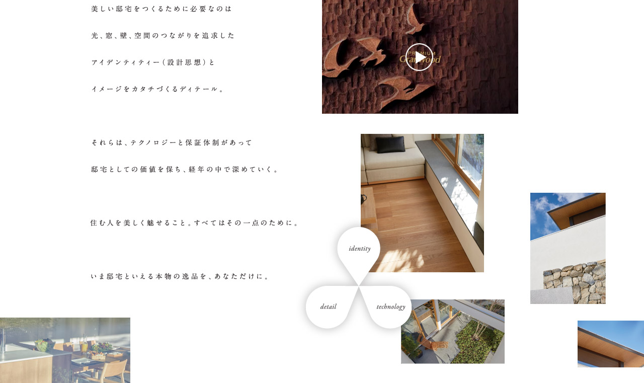 美しい邸宅をつくるために必要なのは光、窓、壁、空間のつながりを追及したアイデンティティー（設計思想）とイメージをカタチづくるディティール。それらは、テクノロジーと保証体制があって邸宅としての価値を保ち、経年の中で深めていく。住む人を美しく魅せること。すべてはその一点のために。いま邸宅といえる本物の逸品を、あなただけに。