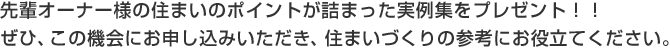 先輩オーナー様の住まいのポイントが詰まった実例集をプレゼント！！ぜひ、この機会にお申し込みいただき、住まいづくりの参考にお役立てください。