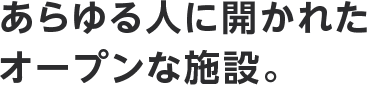 あらゆる⼈に開かれたオープンな施設。