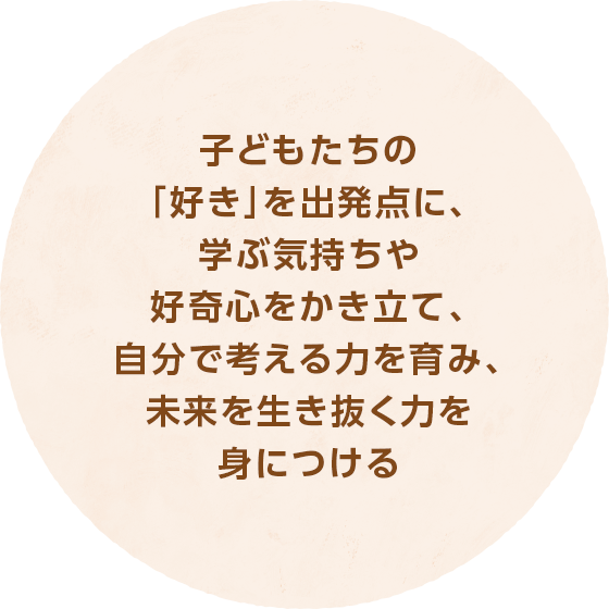 子どもたちの「好き」を出発点に、学ぶ気持ちや好奇心をかき立て、自分で考える力を育み、未来を生き抜く力を身につける。