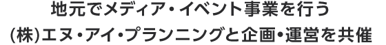 地元でメディア・イベント事業を行う(株)エヌ・アイ・プランニングと企画•運営を共催