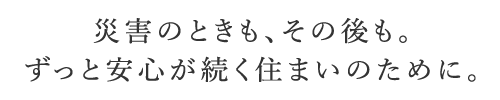 災害のときも、その後も。ずっと安心が続く住まいのために。