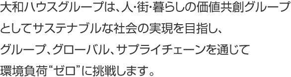 大和ハウスグループは、人・街・暮らしの価値共創グループとしてサステナブルな社会の実現を目指し、グループ、グローバル、サプライチェーンを通じて環境負荷“ゼロ”に挑戦します。