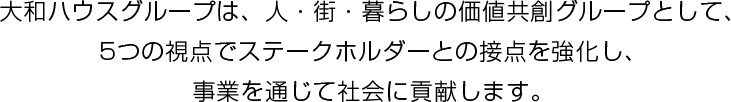 大和ハウスグループは、人・街・暮らしの価値共創グループとして、5つの視点でステークホルダーとの接点を強化し、事業を通じて社会に貢献します。