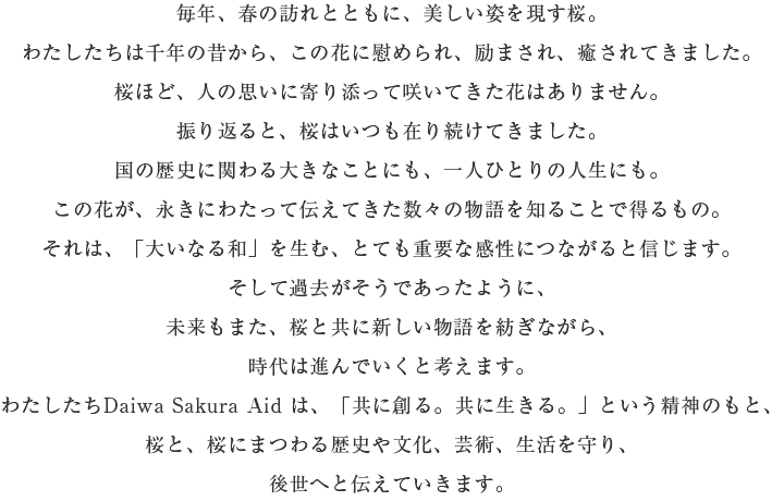 毎年、春の訪れとともに、美しい姿を現す桜。わたしたちは千年の昔から、この花に慰められ、励まされ、癒されてきました。 桜ほど、人の思いに寄り添って咲いてきた花はありません。 振り返ると、桜はいつも在り続けてきました。 国の歴史に関わる大きなことにも、一人ひとりの人生にも。 この花が、永きにわたって伝えてきた数々の物語を知ることで得るもの。 それは、「大いなる和」を生む、とても重要な感性につながると信じます。 そして過去がそうであったように、未来もまた、桜と共に新しい物語を紡ぎながら、時代は進んでいくと考えます。 わたしたちDaiwa Sakura Aid は、「共に創る。共に生きる。」という精神のもと、桜と、桜にまつわる歴史や文化、芸術、生活を守り、後世へと伝えていきます。