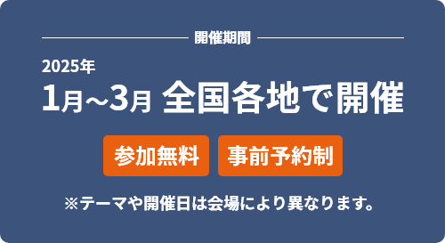 開催期間　2025年1月～3月 全国各地で開催[参加無料][事前予約制] ※テーマや開催日は会場により異なります。