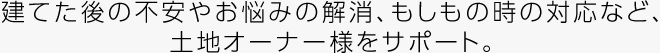 建てた後の不安やお悩みの解消、もしもの時の対応など、土地オーナー様をサポート。