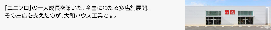 「ユニクロ」の一大成長を築いた、全国にわたる多店舗展開。その出店を支えたのが、大和ハウス工業です。