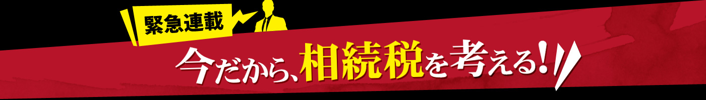 緊急連載 今だから、相続税を考える！