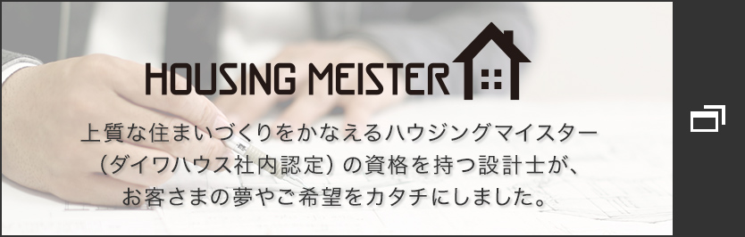 HOUSING MEISTER　上質な住まいづくりをかなえるハウジングマイスター（ダイワハウス社内認定）の資格を持つ設計士が、お客さまの夢やご希望をカタチにしました。