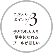 こだわりポイント3 子どもも大人も夢中になれるプールがほしい