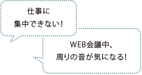 仕事に集中できない！ WEB会議中、周りの音が気になる！