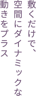 敷くだけで、空間にダイナミックな動きをプラス