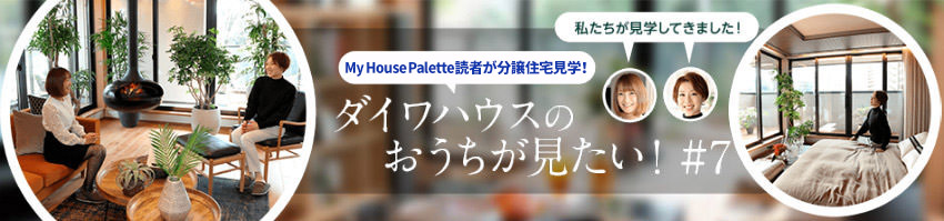 「My House Palette（マイハウスパレット）読者が分譲住宅見学！」ダイワハウスのおうちが見たい！＃7