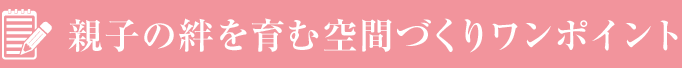 親子の絆を育む空間づくりワンポイント