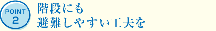 POINT2 階段にも避難しやすい工夫を