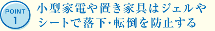 POINT1 小型家電や置き家具はジェルやシートで落下･転倒を防止する