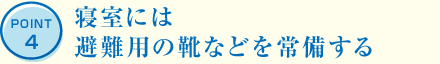 POINT4 寝室には避難用の靴などを常備する
