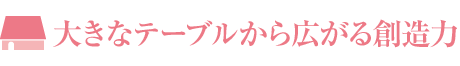 大きなテーブルから広がる創造力