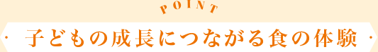 POINT 子どもの成長につながる食の体験