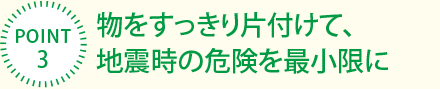 [POINT3]物をすっきり片付けて、地震時の危険を最小限に