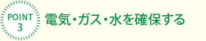 [POINT3]電気・ガス・水を確保する