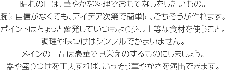 晴れの日は、華やかな料理でおもてなしをしたいもの。腕に自信がなくても、アイデア次第で簡単に、ごちそうが作れます。ポイントはちょっと奮発していつもより少し上等な食材を使うこと。調理や味つけはシンプルでかまいません。メインの一品は豪華で見栄えのするものにしましょう。器や盛りつけを工夫すれば、いっそう華やかさを演出できます。