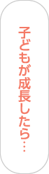 子どもが成長したら…