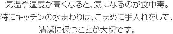 気温や湿度が高くなると、気になるのが食中毒。特にキッチンの水まわりは、こまめに手入れをして、清潔に保つことが大切です。