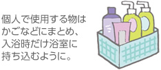 個人で使用する物はかごなどにまとめ、入浴時だけ浴室に持ち込むように。