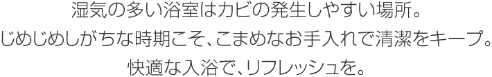 湿気の多い浴室はカビの発生しやすい場所。じめじめしがちな時期こそ、こまめなお手入れで清潔をキープ。快適な入浴で、リフレッシュを。