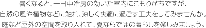 暑くなると、一日中冷房の効いた室内にこもりがちですが、自然の風や植物などに触れ、涼しく快適に過ごす工夫をしてみませんか。庭など屋外の空間を取り入れて、夏ならではの暮らしを楽しみましょう。