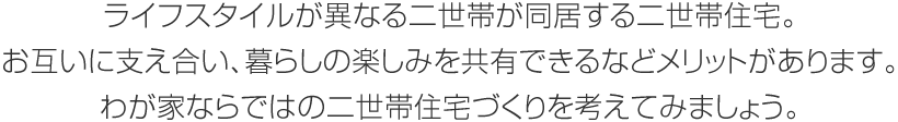 ライフスタイルが異なる二世帯が同居する二世帯住宅。お互いに支え合い、暮らしの楽しみを共有できるなどメリットがあります。わが家ならではの二世帯住宅づくりを考えてみましょう。