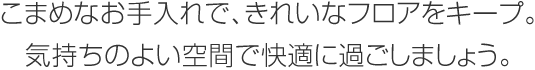 こまめなお手入れで、きれいなフロアをキープ。気持ちのよい空間で快適に過ごしましょう。