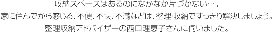 収納スペースはあるのになかなか片づかない…。家に住んでから感じる、不便、不快、不満などは、整理・収納ですっきり解決しましょう。整理収納アドバイザーの西口理恵子さんに伺いました。