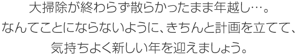 大掃除が終わらず散らかったまま年越し…。なんてことにならないように、きちんと計画をてて、気持ちよく新しい年を迎えましょう。