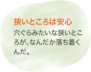 狭いところは安心　穴ぐらみたいな狭いところが、なんだか落ち着くんだ。