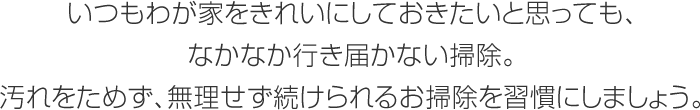 いつもわが家をきれいにしておきたいと思っても、なかなか行き届かない掃除。汚れをためず、無理せず続けられるお掃除を習慣にしましょう。