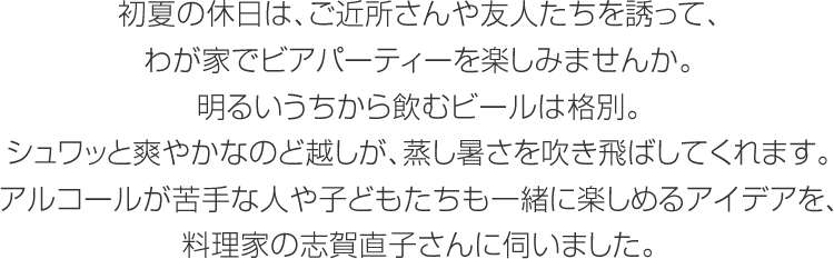 初夏の休日は、ご近所さんや友人たちを誘って、わが家でビアパーティーを楽しみませんか。明るいうちから飲むビールは格別。シュワッと爽やかなのど越しが、蒸し暑さを吹き飛ばしてくれます。アルコールが苦手な人や子どもたちも一緒に楽しめるアイデアを、料理家の志賀直子さんに伺いました。