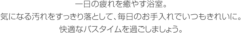 一日の疲れを癒やす浴室。気になる汚れをすっきり落として、毎日のお手入れでいつもきれいに。快適なバスタイムを過ごしましょう。