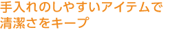 手入れのしやすいアイテムで清潔さをキープ