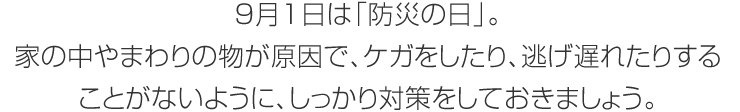 9月1日は「防災の日」。家の中やまわりの物が原因で、ケガをしたり、逃げ遅れたりすることがないように、しっかり対策をしておきましょう。