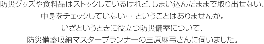 防災グッズや食料品はストックしているけれど、しまい込んだままで取り出せない、中身をチェックしていない… ということはありませんか。いざというときに役立つ防災備蓄について、防災備蓄収納マスタープランナーの三原麻弓さんに伺いました。