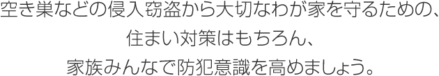 空き巣などの侵入窃盗から大切なわが家を守るための、住まい対策はもちろん、家族みんなで防犯意識を高めましょう。