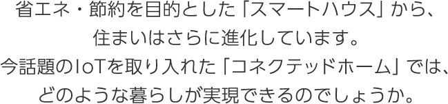 省エネ・節約を目的とした「スマートハウス」から、住まいはさらに進化しています。今話題のIoTを取り入れた「コネクテッドホーム」では、どのような暮らしが実現できるのでしょうか。