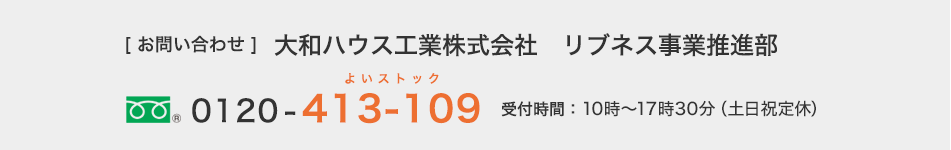 [お問い合わせ]大和ハウス工業株式会社　リブネス事業推進部　フリーダイヤル0120-413-109　受付時間：10時～17時30分（土日祝定休）