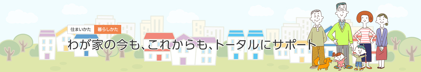 [住まいかた暮らしかた]わが家の今も、これからも、トータルにサポート