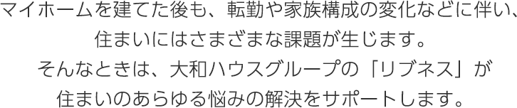 マイホームを建てた後も、転勤や家族構成の変化などに伴い、住まいにはさまざまな課題が生じます。そんなときは、大和ハウスグループの「リブネス」が住まいのあらゆる悩みの解決をサポートします。