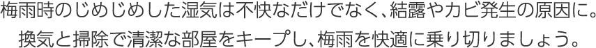 梅雨時のじめじめした湿気は不快なだけでなく、結露やカビ発生の原因に。換気と掃除で清潔な部屋をキープし、梅雨を快適に乗り切りましょう。